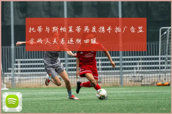 托蒂与斯帕莱蒂再度携手拍广告显示两人关系逐渐回暖