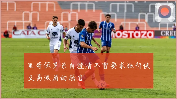 里奇保罗亲自澄清不曾要求独行侠交易浓眉的谣言