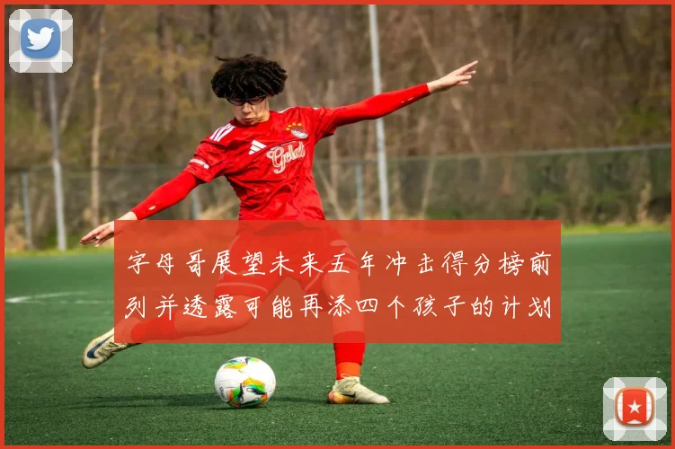 字母哥展望未来五年冲击得分榜前列并透露可能再添四个孩子的计划
