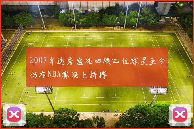 2007年选秀盛况回顾四位球星至今仍在NBA赛场上拼搏