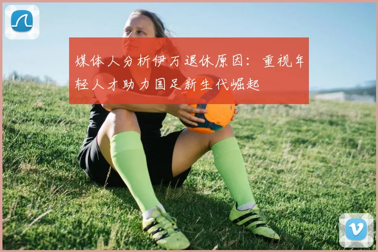 媒体人分析伊万退休原因：重视年轻人才助力国足新生代崛起