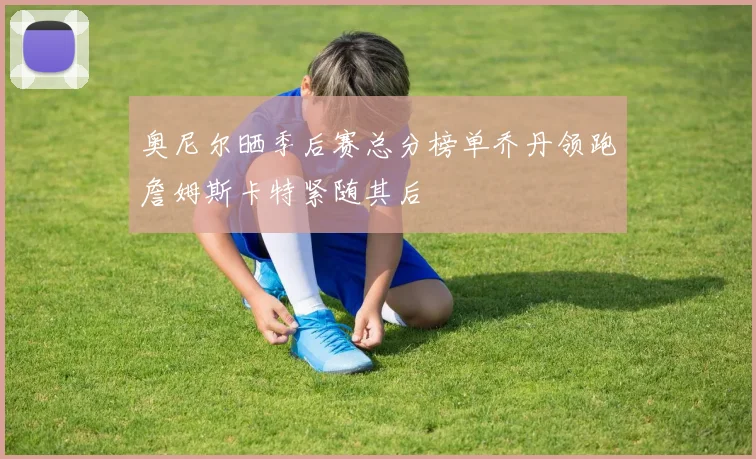 奥尼尔晒季后赛总分榜单乔丹领跑詹姆斯卡特紧随其后