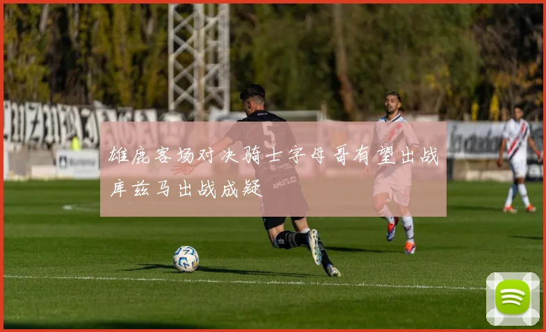 雄鹿客场对决骑士字母哥有望出战库兹马出战成疑