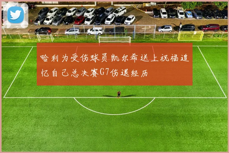 哈利为受伤球员凯尔希送上祝福追忆自己总决赛G7伤退经历