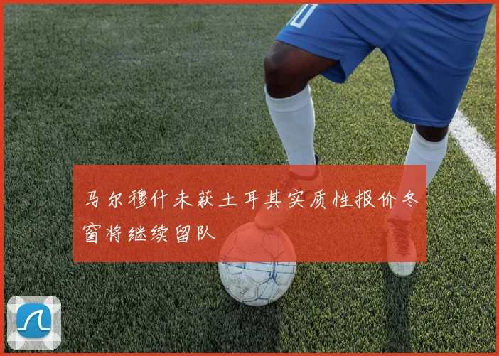 马尔穆什未获土耳其实质性报价冬窗将继续留队