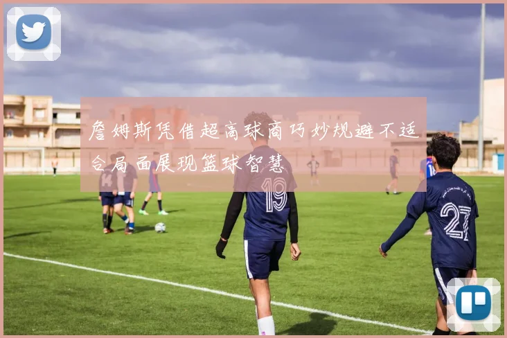 詹姆斯凭借超高球商巧妙规避不适合局面展现篮球智慧