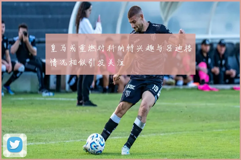 皇马或重燃对科纳特兴趣与吕迪格情况相似引发关注